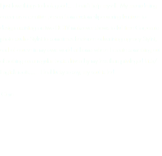 I just love things to look good.....I can't help myself. My meandering career as a creative person from custom slipcovering furniture to design assisting on two HGTV makeover shows to full time Corporate photo studio Stylist to sometimes freelance advertising agency Stylist, and of course in my own world at home where I create something out of nothing on a regular basis driven by my less than privileged Irish/English roots.......I feel lucky to say, my soul is fed. -Clare
